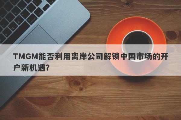 TMGM能否利用离岸公司解锁中国市场的开户新机遇？