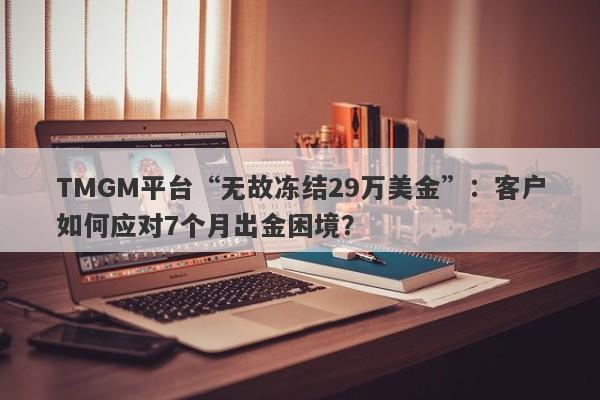 TMGM平台“无故冻结29万美金”：客户如何应对7个月出金困境？