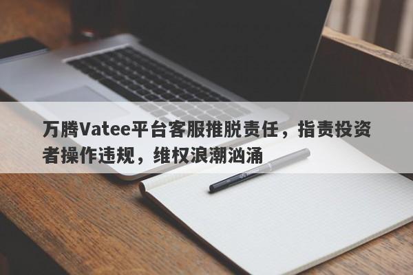 万腾Vatee平台客服推脱责任，指责投资者操作违规，维权浪潮汹涌