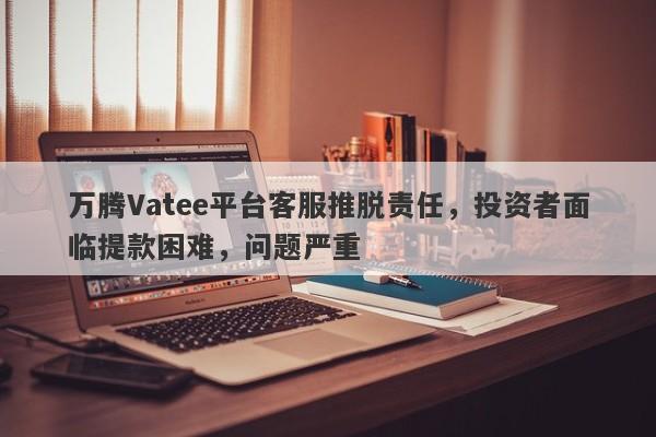 万腾Vatee平台客服推脱责任，投资者面临提款困难，问题严重