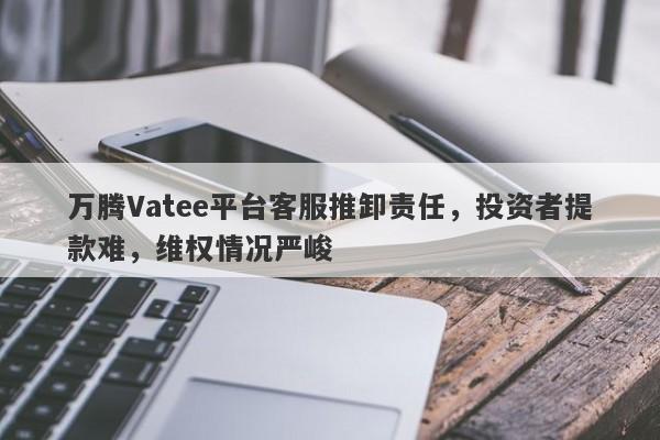 万腾Vatee平台客服推卸责任，投资者提款难，维权情况严峻