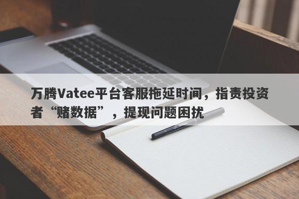 万腾Vatee平台客服拖延时间，指责投资者“赌数据”，提现问题困扰