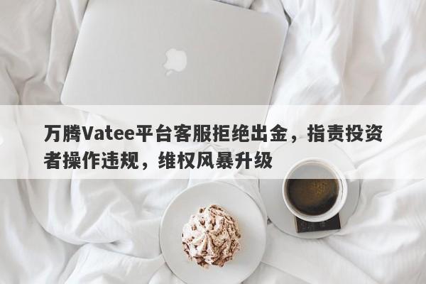 万腾Vatee平台客服拒绝出金，指责投资者操作违规，维权风暴升级