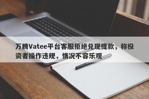 万腾Vatee平台客服拒绝兑现提款，称投资者操作违规，情况不容乐观