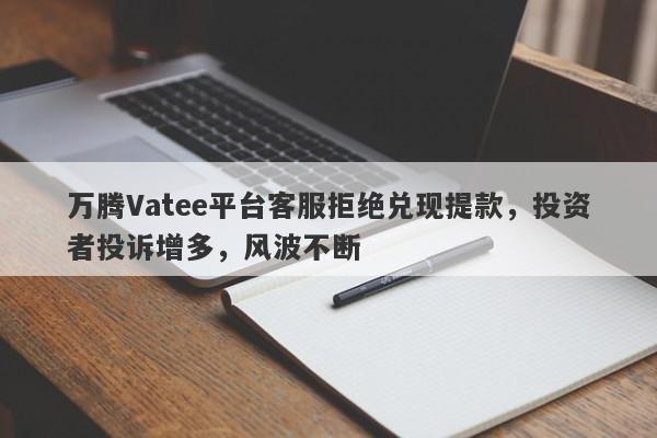 万腾Vatee平台客服拒绝兑现提款，投资者投诉增多，风波不断