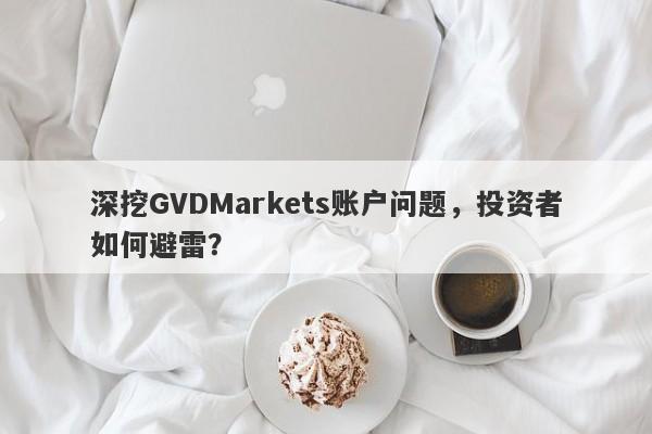 深挖GVDMarkets账户问题，投资者如何避雷？