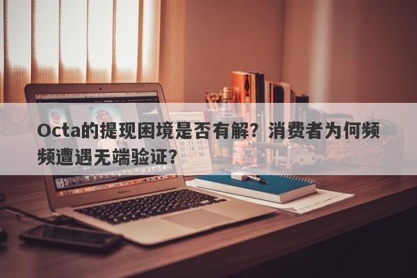 Octa的提现困境是否有解？消费者为何频频遭遇无端验证？