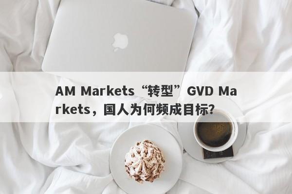 AM Markets“转型”GVD Markets，国人为何频成目标？