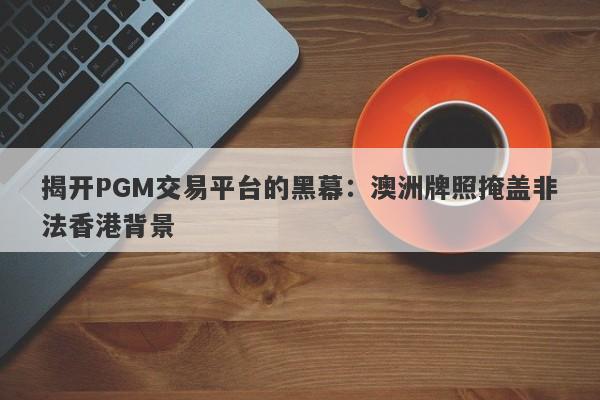 揭开PGM交易平台的黑幕：澳洲牌照掩盖非法香港背景