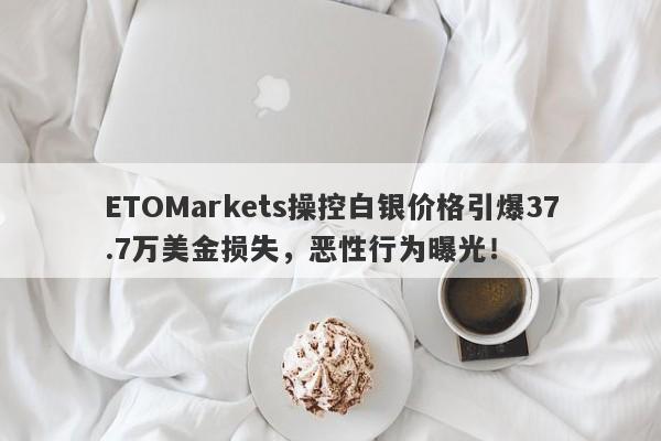 ETOMarkets操控白银价格引爆37.7万美金损失，恶性行为曝光！