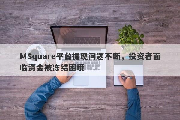 MSquare平台提现问题不断，投资者面临资金被冻结困境