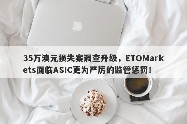 35万澳元损失案调查升级，ETOMarkets面临ASIC更为严厉的监管惩罚！