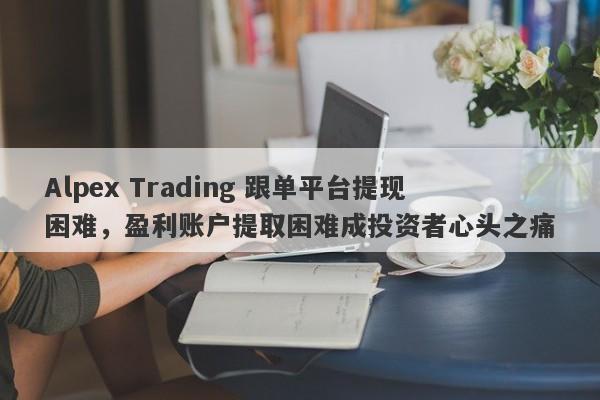 Alpex Trading 跟单平台提现困难，盈利账户提取困难成投资者心头之痛