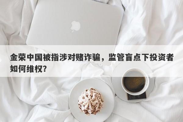 金荣中国被指涉对赌诈骗，监管盲点下投资者如何维权？