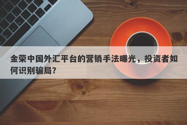 金荣中国外汇平台的营销手法曝光，投资者如何识别骗局？