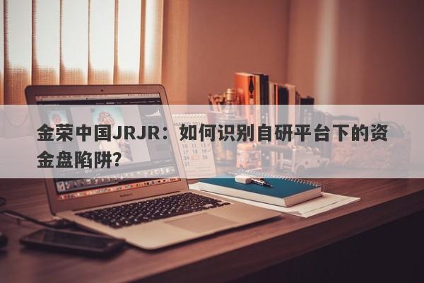 金荣中国JRJR：如何识别自研平台下的资金盘陷阱？