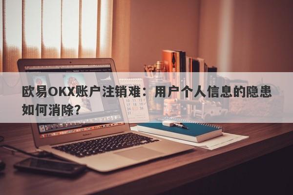 欧易OKX账户注销难：用户个人信息的隐患如何消除？