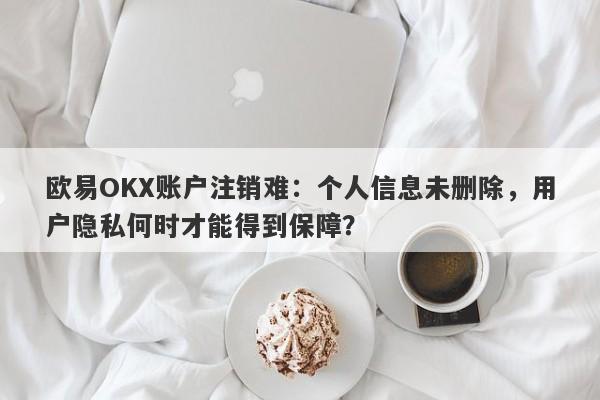 欧易OKX账户注销难：个人信息未删除，用户隐私何时才能得到保障？