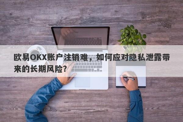 欧易OKX账户注销难，如何应对隐私泄露带来的长期风险？