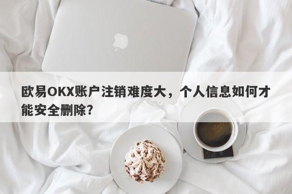 欧易OKX账户注销难度大，个人信息如何才能安全删除？