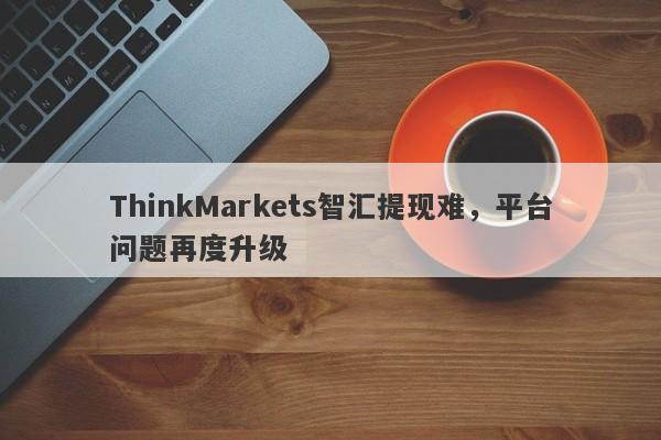 ThinkMarkets智汇提现难，平台问题再度升级