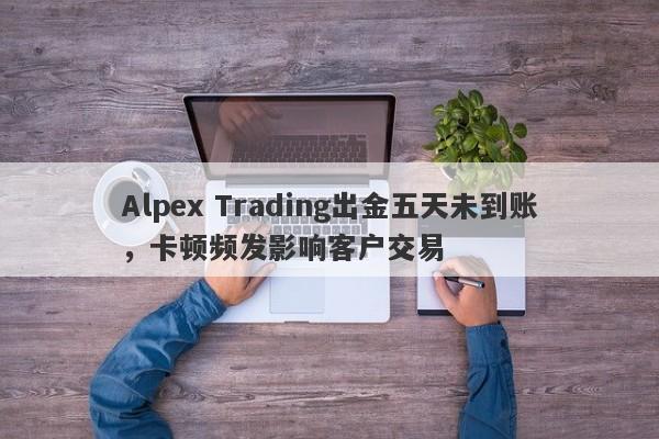 Alpex Trading出金五天未到账，卡顿频发影响客户交易