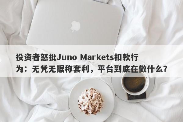 投资者怒批Juno Markets扣款行为：无凭无据称套利，平台到底在做什么？