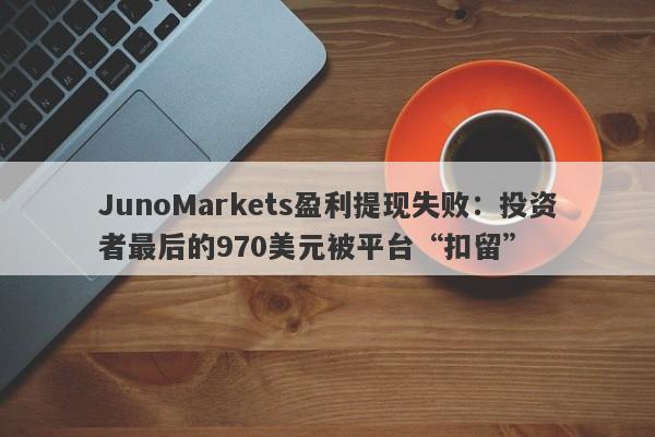 JunoMarkets盈利提现失败：投资者最后的970美元被平台“扣留”