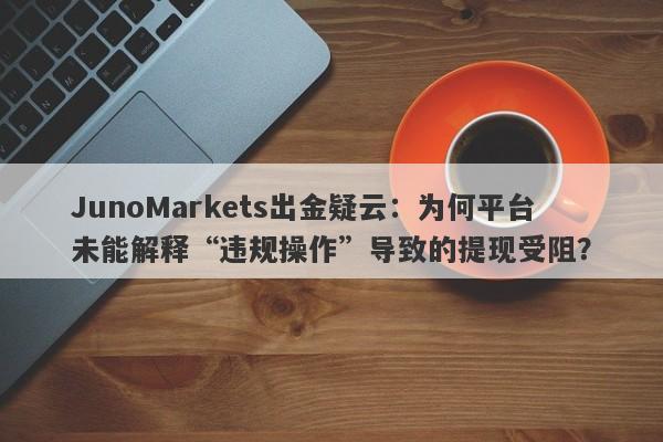 JunoMarkets出金疑云：为何平台未能解释“违规操作”导致的提现受阻？