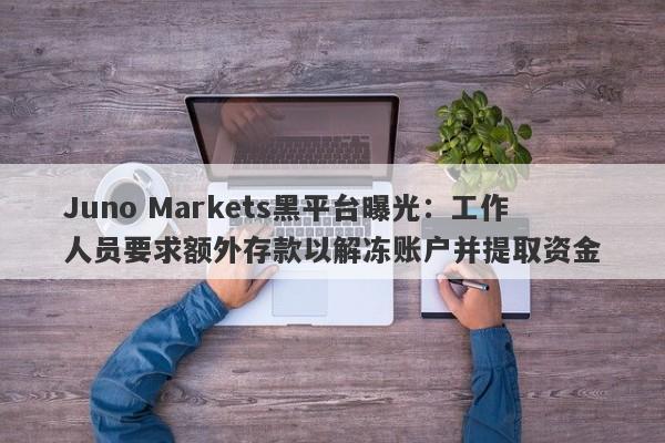 Juno Markets黑平台曝光：工作人员要求额外存款以解冻账户并提取资金