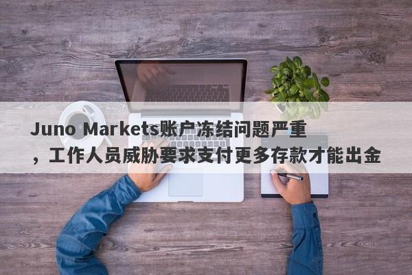 Juno Markets账户冻结问题严重，工作人员威胁要求支付更多存款才能出金