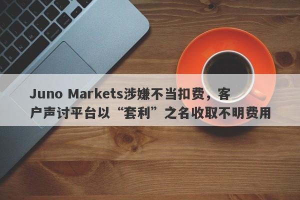 Juno Markets涉嫌不当扣费，客户声讨平台以“套利”之名收取不明费用