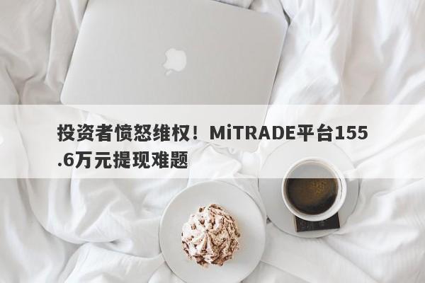 投资者愤怒维权！MiTRADE平台155.6万元提现难题