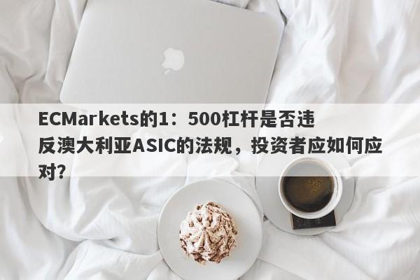 ECMarkets的1：500杠杆是否违反澳大利亚ASIC的法规，投资者应如何应对？