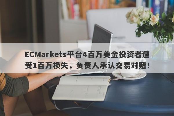 ECMarkets平台4百万美金投资者遭受1百万损失，负责人承认交易对赌！