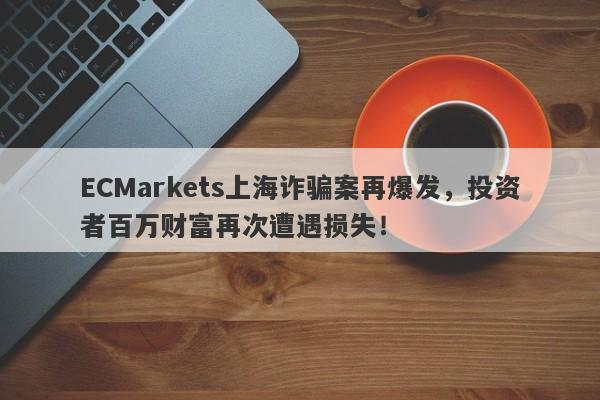 ECMarkets上海诈骗案再爆发，投资者百万财富再次遭遇损失！