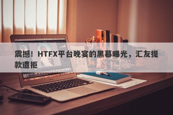 震撼！HTFX平台晚宴的黑幕曝光，汇友提款遭拒