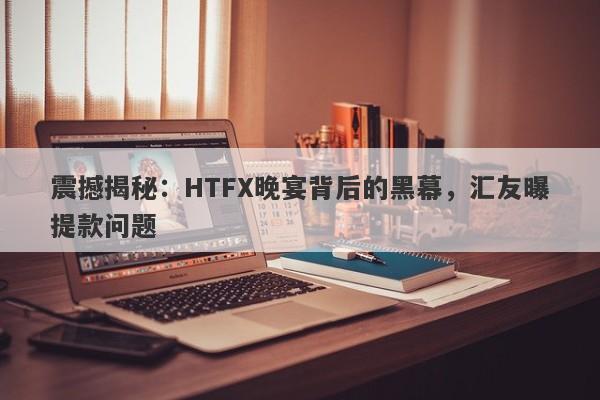 震撼揭秘：HTFX晚宴背后的黑幕，汇友曝提款问题