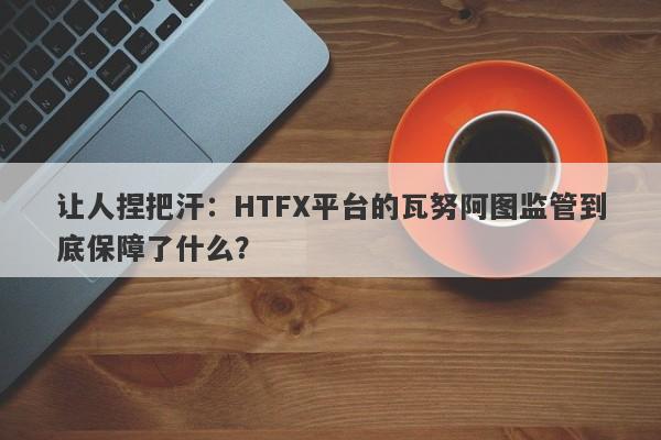 让人捏把汗：HTFX平台的瓦努阿图监管到底保障了什么？