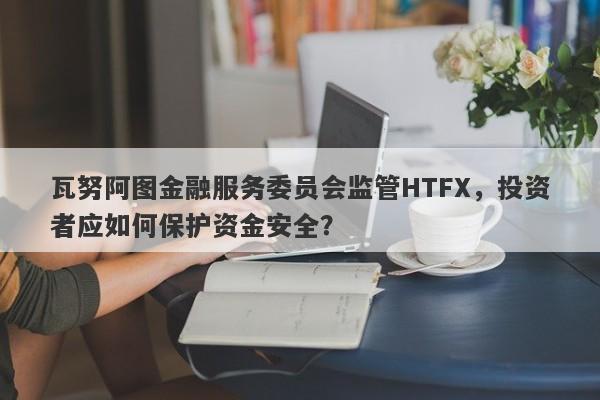 瓦努阿图金融服务委员会监管HTFX，投资者应如何保护资金安全？