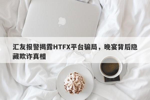 汇友报警揭露HTFX平台骗局，晚宴背后隐藏欺诈真相