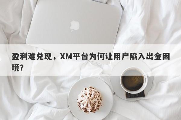 盈利难兑现，XM平台为何让用户陷入出金困境？