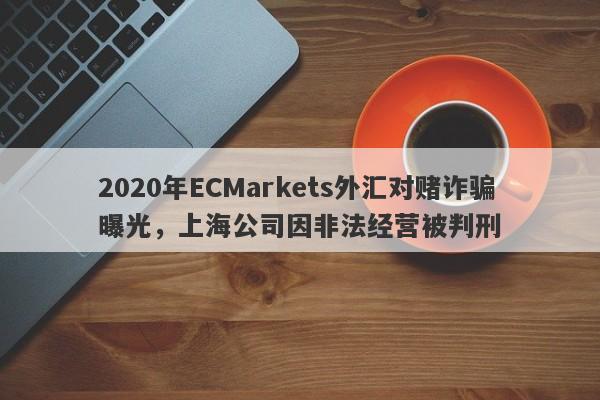 2020年ECMarkets外汇对赌诈骗曝光，上海公司因非法经营被判刑