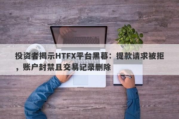 投资者揭示HTFX平台黑幕：提款请求被拒，账户封禁且交易记录删除