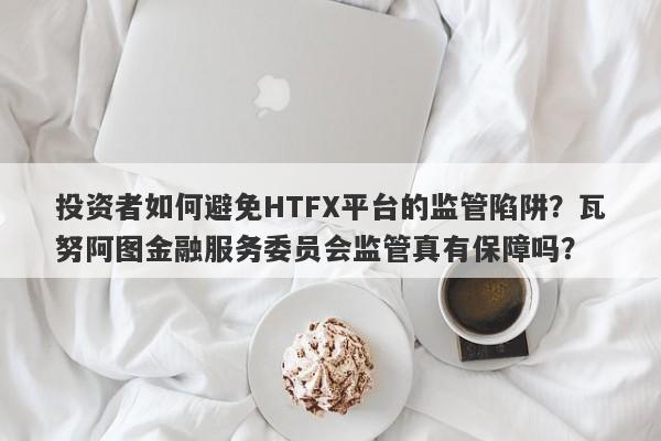 投资者如何避免HTFX平台的监管陷阱？瓦努阿图金融服务委员会监管真有保障吗？