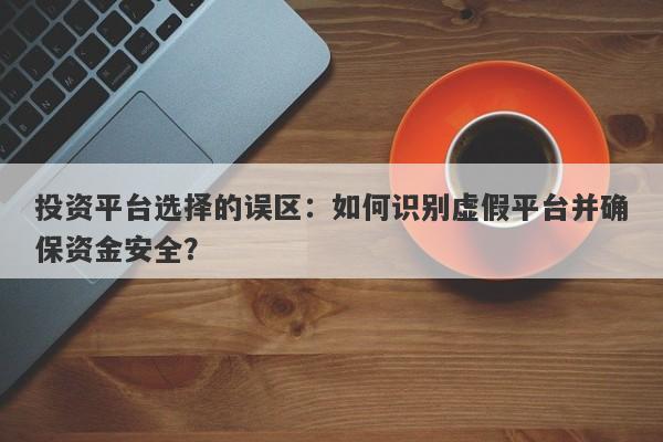 投资平台选择的误区：如何识别虚假平台并确保资金安全？