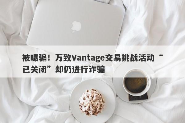 被曝骗！万致Vantage交易挑战活动“已关闭”却仍进行诈骗