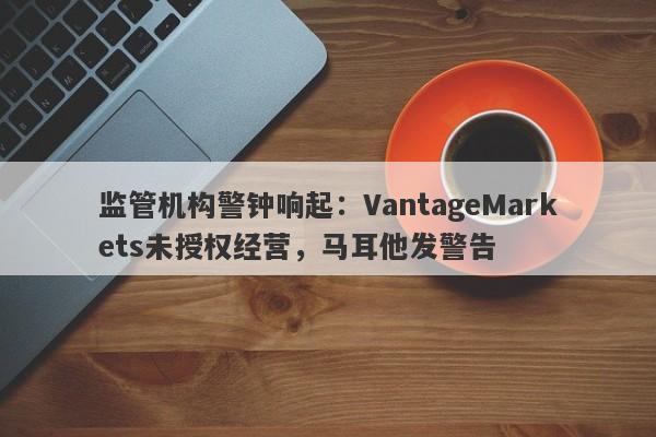 监管机构警钟响起：VantageMarkets未授权经营，马耳他发警告