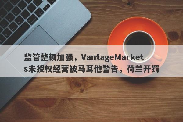 监管整顿加强，VantageMarkets未授权经营被马耳他警告，荷兰开罚