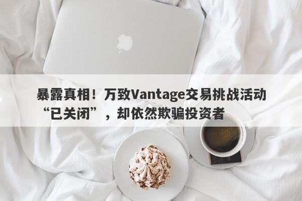 暴露真相！万致Vantage交易挑战活动“已关闭”，却依然欺骗投资者